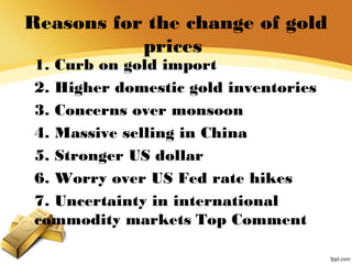 Reasons for the change of gold
prices
1. Curb on gold import
2. Higher domestic gold inventories
3. Concerns over monsoon
4. Massive selling in China
5. Stronger US dollar
6. Worry over US Fed rate hikes
7. Uncertainty in international
commodity markets Top Comment
 