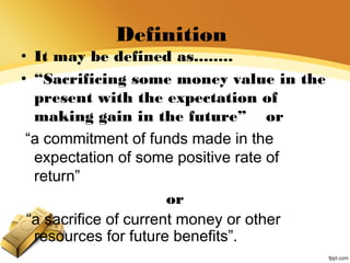 Definition
• It may be defined as........
• “Sacrificing some money value in the
present with the expectation of
making gain in the future” or
“a commitment of funds made in the
expectation of some positive rate of
return”
or
“a sacrifice of current money or other
resources for future benefits”.
 