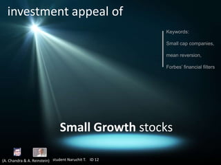 investment appeal of
Keywords:
Small cap companies,
mean reversion,
Forbes’ financial filters

Small Growth stocks
(A. Chandra & A. Reinstein) student Naruchit T. ID 12

 