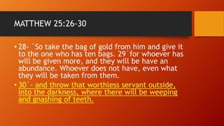 MATTHEW 25:26-30
• 28- `So take the bag of gold from him and give it
to the one who has ten bags. 29`for whoever has
will be given more, and they will be have an
abundance. Whoever does not have, even what
they will be taken from them.
• 30`- and throw that worthless servant outside,
into the darkness, where there will be weeping
and gnashing of teeth.
 