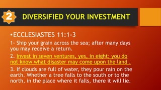 •ECCLESIASTES 11:1-3
1- Ship your grain across the sea; after many days
you may receive a return.
2. Invest in seven ventures, yes, in eight; you do
not know what disaster may come upon the land .
3. If clouds are full of water, they pour rain on the
earth. Whether a tree falls to the south or to the
north, in the place where it falls, there it will lie.
2 DIVERSIFIED YOUR INVESTMENT
 