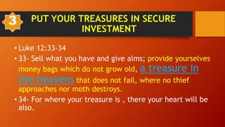 • Luke 12:33-34
• 33- Sell what you have and give alms; provide yourselves
money bags which do not grow old, a treasure in
the heavens that does not fail, where no thief
approaches nor moth destroys.
• 34- For where your treasure is , there your heart will be
also.
PUT YOUR TREASURES IN SECURE
INVESTMENT
3
 