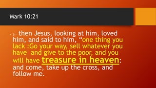 Mark 10:21
• 21- then Jesus, looking at him, loved
him, and said to him, “one thing you
lack :Go your way, sell whatever you
have and give to the poor, and you
will have treasure in heaven:
and come, take up the cross, and
follow me.
 