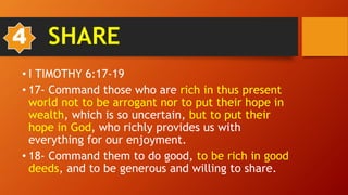 • I TIMOTHY 6:17-19
• 17- Command those who are rich in thus present
world not to be arrogant nor to put their hope in
wealth, which is so uncertain, but to put their
hope in God, who richly provides us with
everything for our enjoyment.
• 18- Command them to do good, to be rich in good
deeds, and to be generous and willing to share.
4 SHARE
 
