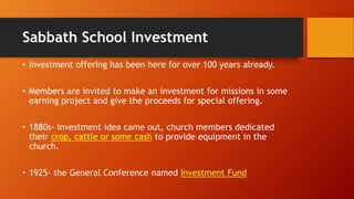 Sabbath School Investment
• Investment offering has been here for over 100 years already.
• Members are invited to make an investment for missions in some
earning project and give the proceeds for special offering.
• 1880s- investment idea came out, church members dedicated
their crop, cattle or some cash to provide equipment in the
church.
• 1925- the General Conference named Investment Fund
 