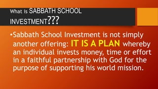 What is SABBATH SCHOOL
INVESTMENT???
•Sabbath School Investment is not simply
another offering: IT IS A PLAN whereby
an individual invests money, time or effort
in a faithful partnership with God for the
purpose of supporting his world mission.
 