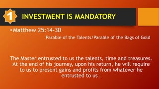 1. INVESTMENT IS MANDATORY
•Matthew 25:14-30
Parable of the Talents/Parable of the Bags of Gold
The Master entrusted to us the talents, time and treasures.
At the end of his journey, upon his return, he will require
to us to present gains and profits from whatever he
entrusted to us .
1
 
