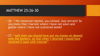 MATTHEW 25:26-30
• 26- “ His mastered replied, you wicked, lazy servant! So
you knew that I harvest where I have not sown and
gather where I have not scattered seeds?
• 27- “well then you should have put my money on deposit
with the bankers, so that when I returned I would have
received it back with interest”.
 