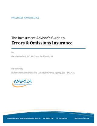 INVESTMENT ADVISOR SERIES
The Investment Advisor’s Guide to
Errors & Omissions Insurance
By
Gary Sutherland, CIC, MLIS and Paul Smith, AIF
Presented by
North American Professional Liability Insurance Agency, LLC (NAPLIA)
WWW.NAPLIA.COM161 Worcester Road, Suite 504, Framingham, MA 01701 Tel 866.262.7542 Fax 508.656.1399
 