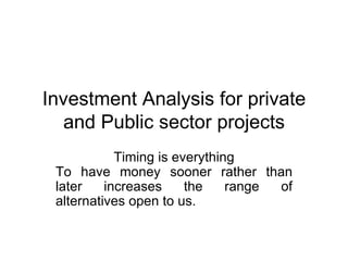 Investment Analysis for private and Public sector projects Timing is everything To have money sooner rather than later increases the range of alternatives open to us.  