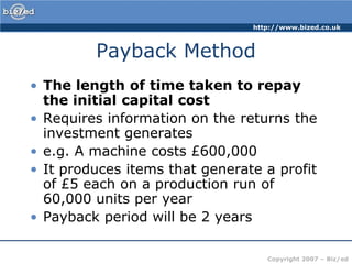 Payback MethodThe length of time taken to repay the initial capital costRequires information on the returns the investment generatese.g. A machine costs £600,000It produces items that generate a profit of £5 each on a production run of 60,000 units per yearPayback period will be 2 years