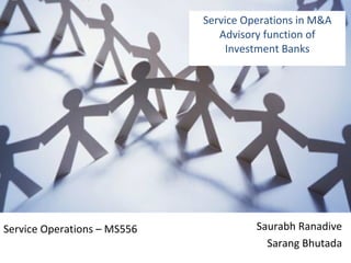 Service Operations in M&A Advisory function of Investment Banks Saurabh Ranadive Sarang Bhutada Service Operations – MS556 