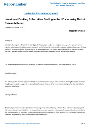 Find Industry reports, Company profiles
ReportLinker                                                                                 and Market Statistics



                                              >> Get this Report Now by email!

Investment Banking & Securities Dealing in the US - Industry Market
Research Report
Published on November 2010

                                                                                                           Report Summary



Stocking up


After a tumultuous period of major declines and growth, the industry is headed for a marginal recovery. As the general economy
improves and changes in legislation occur, revenue will level off somewhat. However, with increasing regulation, businesses will likely
have more expenses to pay and profit margins will be negatively affected. The industry will not experience the dramatic highs and
lows that it dealt with before, leading to greater consumer confidence in investment banking and securities dealings.




This is the replacement for IBISWorld's November 2010 edition of Investment Banking & Securities Dealing in the US




About this Industry




This Industry Market Research report from IBISWorld provides a detailed analysis of the Investment Banking & Securities Dealing in
the US industry, including key growth trends, statistics, forecasts, the competitive environment including market shares and the key
issues facing the industry.




Industry Definition




This industry comprises investment banks and firms engaged in investment banking activities. These activities include equity and
debt underwriting, and financial advisory services such as merger and acquisition and corporate finance activities. Investment banks
also undertake trading for clients and trade on their own account (principal trading). Other activities may involve asset management,
investment advice services, financing services and securities lending.




Investment Banking & Securities Dealing in the US - Industry Market Research Report                                           Page 1/5
 