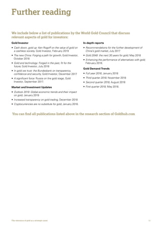 11The relevance of gold as a strategic asset
We include below a list of publications by the World Gold Council that discuss
relevant aspects of gold for investors:
Gold Investor
•	Cash down, gold up: Ken Rogoff on the value of gold on
a cashless society, Gold Investor, February 2019
•	The new China: Forging a path for growth, Gold Investor,
October 2018
•	Gold and technology: Forged in the past, fit for the
future, Gold Investor, July 2018
•	In gold we trust: the Bundesbank on transparency,
confidence and security, Gold Investor, December 2017
•	A significant force: Russia on the gold stage, Gold
Investor, September 2017.
Market and Investment Updates
•	Outlook 2019: Global economic trends and their impact
on gold, January 2019
•	Increased transparency on gold trading, December 2018
•	Cryptocurrencies are no substitute for gold, January 2018.
In-depth reports
•	Recommendations for the further development of
China’s gold market, July 2017
•	Gold 2048: the next 30 years for gold, May 2018
•	Enhancing the performance of alternatives with gold,
February 2018.
Gold Demand Trends
•	Full year 2018, January 2018
•	Third quarter 2018, November 2018
•	Second quarter 2018, August 2018
•	First quarter 2018, May 2018.
Further reading
You can find all publications listed above in the research section of Goldhub.com
 