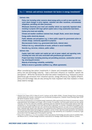 INVESTMENT-GRADE CLIMATE CHANGE POLICY FINANCING THE TRANSITION TO THE LOW-CARBON ECONOMY 10 
Box 2.1 Intrinsic and extrinsic investment risk factors in energy investments9 
Extrinsic risks 
• Policy risk (including wider concerns about energy policy as well as more specific concerns about changes in price regimes, subsidies and other incentives, environmental obligations, permitting and other processes). 
• Wholesale electricity price level and volatility (which are especially important when investing in projects with large upfront capital costs or long construction lead times). 
• Carbon price level and volatility. 
• Climate and weather conditions (extreme heat, drought, floods, severe storm damage). 
• Energy and/or electricity demand. 
• Public attitudes and perceptions (e.g. is there public support for government action on climate change, community opposition to projects). 
• Macroeconomic factors (e.g. government debt levels, interest rates). 
• Political risk (e.g. nationalisation of assets, political or social instability). 
• Security (e.g. terrorism, violence, public safety). 
Intrinsic risks 
• Capital (both total capital and capital per unit of power output) and operating costs, including fuel costs and costs associated with greenhouse gas emissions3. 
• Project lead times (including planning and permitting processes, construction and testing, securing grid access). 
• Maturity of technology (reliability, availability). 
• Ability to secure or guarantee cashflows (e.g. offtake agreements). 
9 10 
When considering low-carbon investments in cleaner and renewable energy, two factors – policy risk and technology maturity – have a dominant influence on investors’ overall risk perceptions11. While the risk factors for other low-carbon investments (e.g. measures to reduce greenhouse gas emissions from industrial sources, energy efficiency) are slightly different, policy and technology risks are also among the most important risks that investors in these areas need to manage. 
9 Adapted from Oxera (2011) (Note 6) and R. Sullivan and W. Blyth (2006), Climate Change Policy Uncertainty and the Electricity Industry: Implications and Unintended Consequences. Chatham House Briefing Paper EEDP BP 06/02 (Chatham House, London). 
10 The financial characteristics of renewable energy investments differ significantly from those of conventional, mature power generation technologies such as gas, coal or nuclear. For example, coal-fired power stations are very capital intensive, but the fuel costs (and, therefore, operating costs) are relatively low and these power stations have high availability (i.e. the percentage of time that they are able to generate). In contrast, renewable technologies such as wind and solar power have zero fuel cost, and hence low operating costs but, on a per unit of installed capacity basis, relatively high capital costs. Moreover, their availability, which depends on the environmental characteristics of the locations where these technologies are installed, can be limited. Gas-fired power generation has relatively low capital costs and offers relatively flexible operations and high availability, but is exposed to uncertainty in gas prices which form the largest part of the project’s cash flow. 
11 Oxera (2011) (Note 6), p. 13. For an analysis of the implications of technology and policy risk at a portfolio level, see Mercer (2011), Climate Change Scenarios: Implications for Strategic Asset Allocation (Mercer, London).  