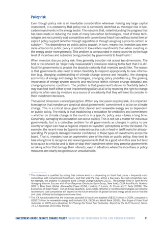 INVESTMENT-GRADE CLIMATE CHANGE POLICY FINANCING THE TRANSITION TO THE LOW-CARBON ECONOMY 11 
Policy risk 
Even though policy risk is an inevitable consideration whenever making any large capital investment, it is noteworthy that policy risk is commonly identified as the major risk in low- carbon investments in the energy sector. The reason is that, notwithstanding the progress that has been made in reducing the costs of many low-carbon technologies, most of these technologies are not currently cost-competitive with conventional fossil fuels without some form of explicit policy support (whether through regulation or through assigning a price to carbon) or subsidy12. This dependence on public policy support, in turn, means that investors pay even more attention to public policy in relation to low-carbon investments than when investing in the energy sector more generally. This problem is compounded in many countries by the huge level of incentives and subsidies being provided by governments to fossil fuels13. 
When investors discuss policy risk, they generally consider risk across two dimensions. The first is the inherent (or ‘objectively measureable’) dimension relating to the fact that it is difficult for governments to provide the absolute certainty that investors would like. The reason is that governments also need to retain flexibility to respond appropriately to new information (e.g. changing understanding of climate change science and impacts), the changing economics of energy and energy technologies, changing policy priorities (e.g. the growing importance of energy system security and resilience within climate change debates) and changing economic conditions. The problem is that government’s desire for flexibility (which may manifest itself either by not implementing policy at all or by reserving the right to change policy) is often seen by investors as a source of uncertainty that they will need to consider in their investment decisions. 
The second dimension is one of perception. Within any discussion on policy risk, it is important to recognise that investors are sceptical about governments’ commitment to action on climate change. This is a critical issue given that cleaner and renewable energy are so dependent on public policy. The reality is that establishing a reputation for credibility and commitment – whether on climate change in the round or in a specific policy area – takes a long time. Conversely, damaging this reputation can occur quickly. This is not just a matter for individual governments, but is a collective problem for all governments as changes in policy in one country or region can have a negative impact on investors’ perceptions across the board. For example, the recent move by Spain to make retroactive cuts in feed-in tariff levels for already- operating PV projects damaged investor confidence in these types of investments across the board. That is, investors have an asymmetric view of the risks on public policy; they tend to take a long time to recognise and reward governments that do a good job in this area but tend to be quick to criticise and to slow or stop their investment when they perceive governments as taking action that damage their interests, even in situations where the incentives or policy measures are clearly too generous or unsustainable. 
12 This statement is qualified by noting that onshore wind is – depending on fossil fuel prices – frequently cost- competitive with conventional fossil fuels, and that solar PV may, within a few years, be cost-competitive (see, for example, the analysis in Deutsche Bank Climate Change Advisors (2011), The German Feed-in Tariff for PV: Managing Volume Success with Price Response (Deutsche Bank Group, New York); CLSA Asia-Pacific Markets (2011), Blue Book: Global –Renewable Power (CLSA, London); P. Lorenz, D. Pinner and T, Seitz (2008), ‘The Economics of Solar Power’, The McKinsey Quarterly, June 2008). Whether or not these technologies can become (and remain) cost-competitive will depend on the future evolution of global fuel and energy prices and on how the unit costs of these technologies evolve over time. 
13 The IEA has estimated that the incentives provided to fossil fuels totalled US$312 billion in 2009, compared to US$57 billion for renewable energy and biofuels (IEA, OECD and World Bank (2010), The Scope of Fossil Fuel Subsidies in 2009 and a Roadmap for Phasing Out Fossil Fuel Subsidies. Report for the G-20 Summit, Seoul, 11-12 November 2010 (IEA, Paris)).  