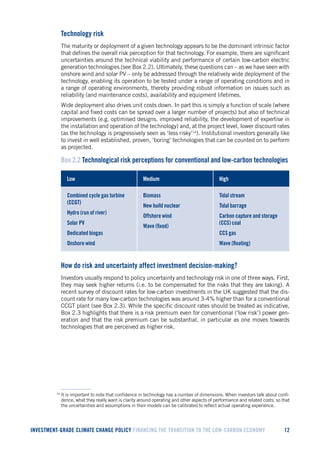 INVESTMENT-GRADE CLIMATE CHANGE POLICY FINANCING THE TRANSITION TO THE LOW-CARBON ECONOMY 12 
Technology risk 
The maturity or deployment of a given technology appears to be the dominant intrinsic factor that defines the overall risk perception for that technology. For example, there are significant uncertainties around the technical viability and performance of certain low-carbon electric generation technologies (see Box 2.2). Ultimately, these questions can – as we have seen with onshore wind and solar PV – only be addressed through the relatively wide deployment of the technology, enabling its operation to be tested under a range of operating conditions and in a range of operating environments, thereby providing robust information on issues such as reliability (and maintenance costs), availability and equipment lifetimes. 
Wide deployment also drives unit costs down. In part this is simply a function of scale (where capital and fixed costs can be spread over a larger number of projects) but also of technical improvements (e.g. optimised designs, improved reliability, the development of expertise in the installation and operation of the technology) and, at the project level, lower discount rates (as the technology is progressively seen as ‘less risky’14). Institutional investors generally like to invest in well established, proven, ‘boring’ technologies that can be counted on to perform as projected. 
Box 2.2 Technological risk perceptions for conventional and low-carbon technologies 
Low 
Medium 
High 
Combined cycle gas turbine (CCGT) 
Hydro (run of river) 
Solar PV 
Dedicated biogas 
Onshore wind 
Biomass 
New build nuclear 
Offshore wind 
Wave (fixed) 
Tidal stream 
Tidal barrage 
Carbon capture and storage (CCS) coal 
CCS gas 
Wave (floating) 
How do risk and uncertainty affect investment decision-making? 
Investors usually respond to policy uncertainty and technology risk in one of three ways. First, they may seek higher returns (i.e. to be compensated for the risks that they are taking). A recent survey of discount rates for low-carbon investments in the UK suggested that the discount rate for many low-carbon technologies was around 3-4% higher than for a conventional CCGT plant (see Box 2.3). While the specific discount rates should be treated as indicative, Box 2.3 highlights that there is a risk premium even for conventional (‘low risk’) power generation and that the risk premium can be substantial, in particular as one moves towards technologies that are perceived as higher risk. 
14 It is important to note that confidence in technology has a number of dimensions. When investors talk about confidence, what they really want is clarity around operating and other aspects of performance and related costs, so that the uncertainties and assumptions in their models can be calibrated to reflect actual operating experience.  