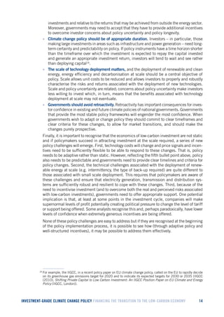 INVESTMENT-GRADE CLIMATE CHANGE POLICY FINANCING THE TRANSITION TO THE LOW-CARBON ECONOMY 14 
investments and relative to the returns that may be achieved from outside the energy sector. Moreover, governments may need to accept that they have to provide additional incentives to overcome investor concerns about policy uncertainty and policy longevity. 
• Climate change policy should be of appropriate duration. Investors – in particular, those making large investments in areas such as infrastructure and power generation – need long- term certainty and predictability on policy. If policy instruments have a time horizon shorter than the timeframe over which the investment is expected to repay the capital invested and generate an appropriate investment return, investors will tend to wait and see rather than deploying capital18. 
• The scale of technology deployment matters, and the deployment of renewable and clean energy, energy efficiency and decarbonisation at scale should be a central objective of policy. Scale allows unit costs to be reduced and allows investors to properly and robustly characterise the risks and returns associated with the deployment of new technologies. Scale and policy uncertainty are related; concerns about policy uncertainty make investors less willing to invest which, in turn, means that the benefits associated with technology deployment at scale may not eventuate. 
• Governments should avoid retroactivity. Retroactivity has important consequences for investor confidence in existing and future climate policies of national governments. Governments that provide the most stable policy frameworks will engender the most confidence. When governments wish to adapt or change policy they should commit to clear timeframes and clear criteria for these changes, to allow for market transitions, and should make the changes purely prospective. 
Finally, it is important to recognise that the economics of low-carbon investment are not static and if policymakers succeed in attracting investment at the scale required, a series of new policy challenges will emerge. First, technology costs will change and price signals and incentives need to be sufficiently flexible to be able to respond to these changes. That is, policy needs to be adaptive rather than static. However, reflecting the fifth bullet point above, policy also needs to be predictable and governments need to provide clear timelines and criteria for policy changes. Second, the technical challenges associated with the deployment of renewable energy at scale (e.g. intermittency, the type of back-up required) are quite different to those associated with small scale deployment. This requires that policymakers are aware of these challenges and ensure that electricity generation, transmission and distribution systems are sufficiently robust and resilient to cope with these changes. Third, because of the need to incentivise investment (and to overcome both the real and perceived risks associated with low-carbon investments), governments need to offer appropriate support. One potential implication is that, at least at some points in the investment cycle, companies will make supernormal levels of profit potentially creating political pressure to change the level of tariff or support being offered. Some analysts recognise this and, perhaps paradoxically, have lower levels of confidence when extremely generous incentives are being offered. 
None of these policy challenges are easy to address but if they are recognised at the beginning of the policy implementation process, it is possible to see how (through adaptive policy and well-structured incentives), it may be possible to address them effectively. 
18 For example, the IIGCC, in a recent policy paper on EU climate change policy, called on the EU to rapidly decide on its greenhouse gas emissions target for 2020 and to indicate its expected targets for 2030 or 2035 (IIGCC (2010), Shifting Private Capital to Low Carbon Investment: An IIGCC Position Paper on EU Climate and Energy Policy (IIGCC, London)).  