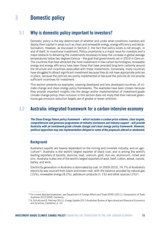 INVESTMENT-GRADE CLIMATE CHANGE POLICY FINANCING THE TRANSITION TO THE LOW-CARBON ECONOMY 15 
3 Domestic policy 
3.1 Why is domestic policy important to investors? 
Domestic policy is the key determinant of whether and under what conditions investors will deploy their capital in areas such as clean and renewable energy, energy efficiency and decarbonisation. However, as discussed in Section 2, the fact that policy exists is not enough, in and of itself, to incentivise investment. Policy uncertainty is a major issue for investors and a major obstacle to delivering the investments necessary to keep the increase in global average temperatures below two degrees Celsius – the goal that governments set in 2010 in Cancun. The countries that have attracted the most investment in low-carbon technologies, renewable energy and energy efficiency have been those that have provided long-term certainty around the structure and incentives associated with these investments. Conversely, many countries have struggled to attract significant investment because they do not have appropriate policies in place, because the policies are poorly implemented or because the policies do not provide sufficient incentives for investment. 
This section presents six examples, covering developed and less developed countries, of climate change and clean energy policy frameworks. The examples have been chosen because they provide important insights into the design and/or implementation of investment-grade climate change policy; their inclusion in this section does not imply that their national greenhouse gas emission reduction targets are of greater or lesser ambition. 
3.2 Australia: integrated framework for a carbon intensive economy 
The Clean Energy Future policy framework – which includes a carbon price scheme, clear targets, comprehensive and generous programmes of industry assistance and industry support – will provide Australia with an investment-grade climate change and clean energy policy framework. However, political opposition may see implementation delayed or some of the proposals altered or weakened. 
Background 
Australia’s exports are heavily dependent on the mining and minerals industry, and on agriculture19. Australia is the world’s largest exporter of black coal, and is among the world’s leading exporters of bauxite, alumina, lead, uranium, gold, iron ore, aluminium, nickel and zinc. Australia is also one of the world’s largest exporters of wool, beef, cotton, wheat, canola, barley, and wine. 
Electricity generation in Australia is dominated by coal. In 2009-2010, 74.7% of Australia’s electricity was sourced from black and brown coal, with the balance provided by natural gas (15%), renewable energy (8.2%), petroleum products (1.1%) and other sources (1%)20. 
19 For a more detailed breakdown, see Department of Foreign Affairs and Trade [DFAT] (2011), Composition of Trade Australia 2010 (DFAT, Canberra). 
20 A. Schultz and R. Petchey (2011), Energy Update 2011 (Australian Bureau of Agricultural and Resource Economics and Sciences, Canberra), p. 10.  
