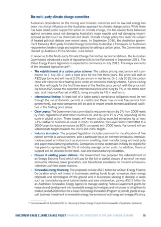 INVESTMENT-GRADE CLIMATE CHANGE POLICY FINANCING THE TRANSITION TO THE LOW-CARBON ECONOMY 16 
The multi-party climate change committee 
Australia’s dependence on the mining and minerals industries and on low-cost energy has been the critical influence on the Australian approach to climate change policy. While there has been broad public support for action on climate change, this has needed to be balanced against concerns about not damaging Australia’s major exports and not damaging import- exposed sectors (such as chemicals and steel). Climate change policy has been the subject of heated political debate over recent years. In September 2010, the Australian government formed a Multi-party Climate Change Committee to develop a framework for Australia’s response to climate change and explore options for setting a carbon price. The Committee was chaired by Australia’s Prime Minister, Julia Gillard. 
In response to the Multi-party Climate Change Committee recommendations, the Australian Government introduced a suite of legislative bills to the Parliament in September 2011. The Clean Energy Future legislation is expected to commence in July 2012. The major elements of the proposed legislation are21: 
• The establishment of a carbon price scheme: The carbon pricing mechanism will commence on 1 July 2012, with a fixed price for the first three years. The price will start at A$23 per tonne and will rise at 2.5% per annum in real terms. On 1 July 2015, the carbon price will transition to a floating price under an emissions trading scheme. A price ceiling and floor will apply for the first three years of the flexible price period, with the price ceiling set at A$20 above the expected international price and rising by 5% in real terms each year, and the price floor set at A$15, rising annually by 4% in real terms. 
• International linking: At least half of a liable party’s compliance obligation must be met through the use of domestic permits or credits (and these may include free permits from government), but most companies will be able to import credits to meet additional liabilities in the floating price phase. 
• Clear targets: The Government has committed to reduce emissions by 5% from 2000 levels by 2020 regardless of what other countries do, and by up to 15 or 25% depending on the scale of global action. These targets will require cutting expected emissions by at least 23% relative to business as usual in 2020. In addition, the Government committed to a 2050 target to reduce emissions by 80% compared with 2000 levels. Parliament will set intermediate targets towards the 2020 and 2050 targets. 
• Industry assistance: The proposed legislation includes provision for the allocation of free carbon permits to various sectors, with a particular focus on the most emissions-intensive, trade-exposed activities (such as aluminium smelting, steel manufacturing and most pulp and paper manufacturing activities). Companies in these sectors will initially be eligible for free permits representing 94.5% of industry average carbon costs. In addition, financial support will be provided to the steel, coal and manufacturing industries. 
• Closure of existing power stations: The Government has proposed the establishment of an Energy Security Fund which will pay for the full or partial closure of some of the most emissions intensive power generators, and transitional assistance for the most emissions- intensive coal-fired power stations. 
• Renewable energy financing: The proposals include A$10 billion for a Clean Energy Finance Corporation which will invest in businesses seeking funds to get innovative clean energy proposals and technologies off the ground and in businesses seeking to develop in areas such as manufacturing wind turbine blades and solar photovoltaic panels; A$3.2 billion for an Australian Renewable Energy Agency to manage existing Federal Government grants for research and development into renewable energy technologies and initiatives to bring them to market; and A$200 million for a Clean Technology Innovation Program to provide grants to support business investment in renewable energy, low emissions technology and energy efficiency. 
21 Commonwealth of Australia (2011), Securing A Clean Energy Future (Commonwealth of Australia, Canberra).  