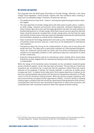 INVESTMENT-GRADE CLIMATE CHANGE POLICY FINANCING THE TRANSITION TO THE LOW-CARBON ECONOMY 17 
An investor perspective 
The proposals from the Multi-party Committee on Climate Change, reflected in the Clean Energy Future legislation, should provide investors with real confidence when investing in areas such as renewable energy in Australia. Of particular note are: 
• The establishment of clear short-, medium- and long-term greenhouse gas emission reduction targets. 
• The clear alignment of climate change policy with other areas of public policy, in particular wider energy, industrial and economic policy objectives. Australia’s dependence on heavy industry, agriculture and coal-fired power generation has been the major obstacle to Australia taking action on climate change. While there may be concerns about the idea that these industries should be insulated from climate change policy, the fact that the needs and interests of these sectors have been explicitly addressed maximises the likelihood that the Committee’s proposals as a whole will be implemented. 
• Clear incentives for technology development and scale up and, interestingly in the context of Australia’s wider economic policies, a clear focus on the development of international class suppliers. 
• Transparency about the timing for the implementation of policy and of how policy will evolve over time. This latter point is particularly important as it demonstrates that governments can implement policies that can evolve over time while simultaneously allowing investors to be reasonably confident in their predictions about the implications of policy for their investments. 
• Explicitly linking Australia’s policies to international carbon markets which should allow Australia to quickly integrate with an international trading scheme if/when such a scheme is implemented. 
While the design of the Australian policy framework can be considered investment-grade across virtually all aspects, not all risks have been eliminated. The two that are of particular importance are: (a) political risk, in particular that the opposition Liberal Party may unwind elements of the proposals if elected, (b) industry backlash, in particular as carbon prices increase over time22. In relation to this latter point, the European experience is relevant as the fear of an industry backlash was central to the decisions to have generous allocations in Phases I and II of the EU Emissions Trading Scheme. While this decision proved contentious with some environmental non-governmental organisations (NGOs), it had the benefit of allowing industry to gain confidence with the monitoring, reporting and trading elements of the scheme, it provided them with the time (and incentives) to take action to reduce their emissions, and it provided them with incentives to welcome rather than oppose emissions trading. 
22 For an overview of the political context and the likely responses to the proposals, see The Climate Group (2011), ‘The Clean Energy Plan – Analysis. Policy Briefing, 18 July 2011 (The Climate Group, Melbourne).  