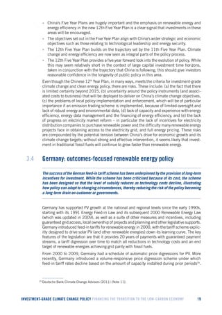 INVESTMENT-GRADE CLIMATE CHANGE POLICY FINANCING THE TRANSITION TO THE LOW-CARBON ECONOMY 19 
• China’s Five Year Plans are hugely important and the emphasis on renewable energy and energy efficiency in the new 12th Five Year Plan is a clear signal that investments in these areas will be encouraged. 
• The objectives set out in the Five Year Plan align with China’s wider strategic and economic objectives such as those relating to technological leadership and energy security. 
• The 12th Five Year Plan builds on the trajectory set by the 11th Five Year Plan. Climate change and energy efficiency are now seen as integral parts of the policy process. 
• The 12th Five Year Plan provides a five year forward look into the evolution of policy. While this may seem relatively short in the context of large capital investment time horizons, taken in conjunction with the trajectory that China is following, this should give investors reasonable confidence in the longevity of public policy in this area. 
Even though the Chinese 12th Year Plan, in many ways, meets the criteria for investment-grade climate change and clean energy policy, there are risks. These include: (a) the fact that there is limited certainty beyond 2015, (b) uncertainty around the policy instruments (and associated costs to business) that will be deployed to deliver on China’s climate change objectives, (c) the problems of local policy implementation and enforcement, which will be of particular importance if an emission trading scheme is implemented, because of limited oversight and lack of robust energy and environmental data, (d) lack of capacity and experience with energy efficiency, energy data management and the financing of energy efficiency, and (e) the lack of progress on electricity market reform – in particular the lack of incentives for electricity distribution companies to purchase renewable power and the difficulty many renewable energy projects face in obtaining access to the electricity grid, and full energy pricing. These risks are compounded by the potential tension between China’s drive for economic growth and its climate change targets; without strong and effective intervention, it seems likely that investment in traditional fossil fuels will continue to grow faster than renewable energy. 
3.4 Germany: outcomes-focused renewable energy policy 
The success of the German feed-in tariff scheme has been underpinned by the provision of long-term incentives for investment. While the scheme has been criticised because of its cost, the scheme has been designed so that the level of subsidy reduces as technology costs decline, illustrating how policy can adapt to changing circumstances, thereby reducing the risk of the policy becoming a long-term drain on customer or governments. 
Germany has supported PV growth at the national and regional levels since the early 1990s, starting with its 1991 Energy Feed-in Law and its subsequent 2000 Renewable Energy Law (which was updated in 2009), as well as a suite of other measures and incentives, including guaranteed grid access, local ownership of projects and planning and other legislative supports. Germany introduced feed-in tariffs for renewable energy in 2000, with the tariff scheme explicitly designed to drive solar PV (and other renewable energies) down its learning curve. The key features of the legislation are that it provides 20 years of payments with guaranteed payment streams, a tariff digression over time to match all reductions in technology costs and an end target of renewable energies achieving grid parity with fossil fuels. 
From 2000 to 2009, Germany had a schedule of automatic price digressions for PV. More recently, Germany introduced a volume-responsive price digression scheme under which feed-in tariff rates decline based on the amount of capacity installed during prior periods29. 
29 Deutsche Bank Climate Change Advisors (2011) (Note 11).  
