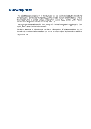 Acknowledgements 
This report has been prepared by Dr Rory Sullivan, and was commissioned by the Institutional Investors Group on Climate Change (IIGCC), the Investor Network on Climate Risk (INCR), the Investor Group on Climate Change Australia/New Zealand (IGCC) and the United Nations Environment Programme Finance Initiative (UNEP FI). 
These groups would like to thank their policy and climate change working groups for their input, advice and constructive comments. 
We would also like to acknowledge APG Asset Management, PGGM Investments and the Universities Superannuation Scheme (USS) for the financial support provided for this research. 
September 2011  