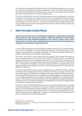 INVESTMENT-GRADE CLIMATE CHANGE POLICY FINANCING THE TRANSITION TO THE LOW-CARBON ECONOMY 21 
also important to recognise that the German feed-in tariff has been designed in such a way as to avoid it becoming a permanent subsidy programme. In fact, the scheme shows how policy can adapt (and be adaptable) as technology and costs evolve, reducing the risk of the policy becoming a long-term drain on customer or governments. 
Third, the implementation of policy in Germany has been clear and transparent, in particular in relation to the changes in the level of feed-in tariff. It is interesting to note that investor confidence in the German feed-in tariff has remained high despite the unscheduled changes to the programme in 2010 and 2011. The reasons include Germany’s 20 year track record of energy market support and the German government’s decision not to institute capacity caps or seek to limit PV growth. 
3.5 India: from policy to policy finance 
India has commenced the process of developing and implementing a comprehensive and integrated climate change and clean energy policy framework, and this has already led to increased investor interest in low-carbon investment opportunities in India. However, investors remain cautious because policy is still in the process of being developed and because many of the policy goals are contingent on the availability of international finance. 
In June 2008, the Government of India released the National Action Plan on Climate Change38, the country’s first strategy on climate change. Eight Missions (including Missions for solar energy, energy efficiency, and strategic knowledge for climate change) were established to develop more detailed policy proposals and frameworks. 
Since then, India has set a series of low-carbon policy targets. These include reducing emissions of carbon dioxide per unit of GDP by 20-25% from 2005 by 2020, increasing the proportion of electricity from renewable energy sources to 15% by 2020, installing up to 20 GW of solar by 2022, requiring that biofuels comprise at least 20% of diesel and gasoline by 2017, having 60 GW of installed nuclear power capacity by 2030, and reducing the specific energy consumption of designated consumers in industry by approximately 5% over the period 2009-10 to 2014-1539. 
In relation to energy efficiency, the measures adopted have included the new Perform, Achieve and Trade system, setting tighter building standards for lighting and heating, ventilation and air-condition systems, demand-side management initiatives in agriculture, the mass distribution of compact fluorescent lamps, an energy efficiency rating programme for office buildings, and mandatory standards for air conditioners, lighting, refrigerators and distribution transformers. India has also promoted the establishment of Energy Service Companies (ESCOs) to facilitate the roll out of these technologies and has established a Bureau of Energy Efficiency to implement its energy efficiency policies. 
In relation to solar, the National Solar Mission aims to increase the capacity of grid-connected solar power generation to 1 GW by 2013, and by an additional 3 GW by 2017 through mandatory use of the Renewable Purchase Obligation by utilities, backed by a preferential tariff. Reaching 10 GW or more installed power by 2017 is conditional on the availability of international finance and technology transfer. The Mission is targeting 20 GW of solar capacity by 2022, 100 GW by 2030 and 200 GW by 2050. 
38 http://pmindia.nic.in/Pg01-52.pdf 
39 HSBC Global Research (2011), Sizing India’s Climate Economy. 28 January 2011 (HSBC Securities and Capital Markets (India), Mumbai).  