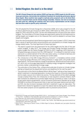 INVESTMENT-GRADE CLIMATE CHANGE POLICY FINANCING THE TRANSITION TO THE LOW-CARBON ECONOMY 23 
3.6 United Kingdom: the devil is in the detail 
The UK’s Climate Change Act sets medium (2020) and long-term (2050) targets for the UK’s greenhouse gas emissions, and provides the institutional framework for monitoring performance against these targets. Many countries have sought to replicate policy proposals such as the Green Deal, the Green Investment Bank and the Climate Change Committee. However, the level of investment has been quite low, reflecting the relatively slow rate of policy implementation and the changes that have been made to specific policy instruments. 
The UK adopted the Climate Change Act in November 2008, which sets a target for the UK to reduce greenhouse gas emissions to 80% below 1990 levels by 2050, and an interim target of a 34% reduction by 2020. The Act also established the concept of five year carbon budgets. The Committee on Climate Change was appointed to advise the UK Government on setting targets and budgets and on the measures that could be adopted to achieve these targets and budgets. 
Since the new Conservative/Liberal Democrat government came to power in 2010, there have been a series of significant policy announcements and consultations on climate change and energy-related issues. The most significant of these have been: 
• The explicit support from the government for the 2050 targets and the idea of five year carbon budgets. In May 2011, the Energy and Climate Change Secretary proposed a carbon budget (the 4th Carbon Budget) for 2023 to 2027, targeting a 50% reduction in UK greenhouse gas emissions from the 1990 baseline41. It is relevant to note that nuclear new build is a central element of the UK’s low carbon policy, in contrast to Germany and Switzerland which are planning on phasing out nuclear power. 
• The introduction of the CRC Energy Efficiency Scheme42, a mandatory scheme aimed at improving energy efficiency and cutting emissions in large public and private sector organisations. The scheme features a range of reputational, behavioural and financial drivers, which aim to encourage organisations to develop energy management strategies that promote a better understanding of energy usage. 
• The publication of the Carbon Plan, a Government-wide plan of action on climate change, setting out department-by-department actions and deadlines for the next five years43. 
• The publication of the Electricity Market Reform White Paper44 setting out key measures to attract investment in new power generation, to reduce the impact on consumer energy bills, and to create a secure mix of electricity sources. The key elements of the reform package include a Carbon Price Floor, the introduction of new long-term contracts (Feed-in Tariff with Contracts for Difference) to provide stable financial incentives to invest in all forms of low-carbon electricity generation, and an Emissions Performance Standard set at 450g CO2/kWh to reinforce the requirement that no new coal-fired power stations are built without CCS, but also to ensure necessary short-term investment in gas can take place. The Government intends for legislation to reach the statute book by Spring 2013, so that the first low-carbon projects can be supported under its provisions around 2014. 
41 Department of Energy and Climate Change [DECC] (2011), ‘UK Proposes Fourth Carbon Budget. Press Release 17 may 2011’. Available at: http://www.decc.gov.uk/en/content/cms/news/pn11_41/pn11_41.aspx 
42 http://www.decc.gov.uk/en/content/cms/emissions/crc_efficiency/crc_efficiency.aspx 
43 HM Government (2011), Carbon Plan (DECC, London). See, further: http://www.decc.gov.uk/en/content/cms/ tackling/carbon_plan/carbon_plan.aspx 
44 DECC (2011), Planning our Electric Future: A White Paper for Secure, Affordable and Low-carbon Electricity (DECC, London).  
