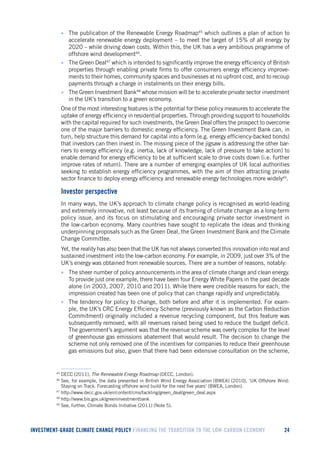 INVESTMENT-GRADE CLIMATE CHANGE POLICY FINANCING THE TRANSITION TO THE LOW-CARBON ECONOMY 24 
• The publication of the Renewable Energy Roadmap45 which outlines a plan of action to accelerate renewable energy deployment – to meet the target of 15% of all energy by 2020 – while driving down costs. Within this, the UK has a very ambitious programme of offshore wind development46. 
• The Green Deal47 which is intended to significantly improve the energy efficiency of British properties through enabling private firms to offer consumers energy efficiency improvements to their homes, community spaces and businesses at no upfront cost, and to recoup payments through a charge in instalments on their energy bills. 
• The Green Investment Bank48 whose mission will be to accelerate private sector investment in the UK’s transition to a green economy. 
One of the most interesting features is the potential for these policy measures to accelerate the uptake of energy efficiency in residential properties. Through providing support to households with the capital required for such investments, the Green Deal offers the prospect to overcome one of the major barriers to domestic energy efficiency. The Green Investment Bank can, in turn, help structure this demand for capital into a form (e.g. energy efficiency-backed bonds) that investors can then invest in. The missing piece of the jigsaw is addressing the other barriers to energy efficiency (e.g. inertia, lack of knowledge, lack of pressure to take action) to enable demand for energy efficiency to be at sufficient scale to drive costs down (i.e. further improve rates of return). There are a number of emerging examples of UK local authorities seeking to establish energy efficiency programmes, with the aim of then attracting private sector finance to deploy energy efficiency and renewable energy technologies more widely49. 
Investor perspective 
In many ways, the UK’s approach to climate change policy is recognised as world-leading and extremely innovative, not least because of its framing of climate change as a long-term policy issue, and its focus on stimulating and encouraging private sector investment in the low-carbon economy. Many countries have sought to replicate the ideas and thinking underpinning proposals such as the Green Deal, the Green Investment Bank and the Climate Change Committee. 
Yet, the reality has also been that the UK has not always converted this innovation into real and sustained investment into the low-carbon economy. For example, in 2009, just over 3% of the UK’s energy was obtained from renewable sources. There are a number of reasons, notably: 
• The sheer number of policy announcements in the area of climate change and clean energy. To provide just one example, there have been four Energy White Papers in the past decade alone (in 2003, 2007, 2010 and 2011). While there were credible reasons for each, the impression created has been one of policy that can change rapidly and unpredictably. 
• The tendency for policy to change, both before and after it is implemented. For example, the UK’s CRC Energy Efficiency Scheme (previously known as the Carbon Reduction Commitment) originally included a revenue recycling component, but this feature was subsequently removed, with all revenues raised being used to reduce the budget deficit. The government’s argument was that the revenue scheme was overly complex for the level of greenhouse gas emissions abatement that would result. The decision to change the scheme not only removed one of the incentives for companies to reduce their greenhouse gas emissions but also, given that there had been extensive consultation on the scheme, 
45 DECC (2011), The Renewable Energy Roadmap (DECC, London). 
46 See, for example, the data presented in British Wind Energy Association [BWEA] (2010), ‘UK Offshore Wind: Staying on Track. Forecasting offshore wind build for the next five years’ (BWEA, London). 
47 http://www.decc.gov.uk/en/content/cms/tackling/green_deal/green_deal.aspx 
48 http://www.bis.gov.uk/greeninvestmentbank 
49 See, further, Climate Bonds Initiative (2011) (Note 5).  