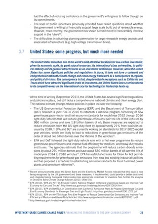 INVESTMENT-GRADE CLIMATE CHANGE POLICY FINANCING THE TRANSITION TO THE LOW-CARBON ECONOMY 25 
had the effect of reducing confidence in the government’s willingness to follow through on its commitments. 
• The level of public incentives previously provided have raised questions about whether the government is willing to financially support large scale build out of renewable energy. However, more recently, the government has shown commitment to considerably increase support in the future50. 
• The difficulties in obtaining planning permission for large renewable energy projects and associated infrastructure (e.g. high voltage transmission lines). 
3.7 United States: some progress, but much more needed 
The United States should be one of the world’s most attractive locations for low-carbon investment, given its economic scale, its great natural resources, its international class universities, its political stability and its general attractiveness as an investment destination. However, while the United States has some significant policies and regulations in place, it does not have a coherent and comprehensive national climate change and clean energy framework as a consequence of regional and political divisions. The consequence is that, despite notable exceptions such as California and Texas which have attracted significant levels of investment, the United States faces a serious threat to its competitiveness as the international race for technological leadership heats up. 
At the time of writing (September 2011), the United States has several significant regulations and policies in place, but still lacks a comprehensive national climate and clean energy plan. The national climate change-related policies in place include the following: 
• The US Environmental Protection Agency (EPA) and the Department of Transportation (DoT) finalised a joint rule in 2010 to establish a national program consisting of new greenhouse gas emission and fuel economy standards for model year 2012 through 2016 light-duty vehicles that will reduce greenhouse emissions over the life of the vehicles by 960 million tonnes and save 1.8 billion barrels of oil; these measures are expected to reduce emissions from the US light-duty fleet by approximately 21% from business-as- usual by 2030.51 EPA and DoT are currently working on standards for 2017-2025 model year vehicles, which are likely to lead to reductions in greenhouse gas emissions of the order of about two billion tonnes over the lifetime of the vehicles52. 
• EPA and DoT followed the light-duty vehicle rule with a first-ever programme to reduce greenhouse gas emissions and improve fuel efficiency for medium- and heavy-duty trucks and buses. The agencies estimate that the programme will reduce carbon dioxide emissions by about 270 million tonnes and save about 530 million barrels of oil over the life of model year 2014 to 2018 vehicles53. EPA has established rules for Clean Air Act permitting requirements for greenhouse gas emissions from new and existing industrial facilities and has proposed a schedule for establishing emission standards for fossil fuel-fired power plants and petroleum refineries54. 
50 Recent announcements about the Green Bank and the Electricity Market Review indicate that this issue is now being recognised by the UK government and these measures, if implemented, could provide a better structured and integrated policy framework that provides more appropriate incentives for investors. See, further, the analysis in Deutsche Bank Climate Change Advisers (2011) (Note 35). 
51 EPA (2010), ‘EPA and NHTSA Finalize Historic National Program to Reduce Greenhouse Gases and Improve Fuel Economy for Cars and Trucks’. http://www.epa.gov/oms/climate/regulations/420f10014.htm 
52 EPA (2011), ‘EPA and NHTSA, in Coordination with California, Announce Plans to Propose Greenhouse Gas and Fuel Economy Standards for Passenger Cars and Light Trucks’. http://epa.gov/otaq/climate/420f11027.pdf 
53 EPA (2011), ‘EPA and NHTSA Adopt First-Ever Program to Reduce Greenhouse Gas Emissions and Improve Fuel Efficiency of Medium-and Heavy-Duty Vehicles’.http://www.epa.gov/oms/climate/documents/420f11031.pdf 
54 http://www.epa.gov/climatechange/initiatives/index.html  