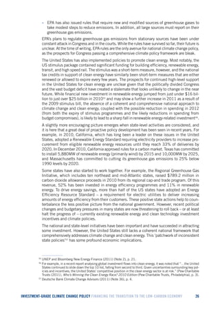 INVESTMENT-GRADE CLIMATE CHANGE POLICY FINANCING THE TRANSITION TO THE LOW-CARBON ECONOMY 26 
• EPA has also issued rules that require new and modified sources of greenhouse gases to take modest steps to reduce emissions. In addition, all large sources must report on their greenhouse gas emissions. 
EPA’s plans to regulate greenhouse gas emissions from stationary sources have been under constant attack in Congress and in the courts. While the rules have survived so far, their future is unclear. At the time of writing, EPA rules are the only avenue for national climate change policy, as the prospects for Congress passing a comprehensive climate policy framework are bleak. 
The United States has also implemented policies to promote clean energy. Most notably, the US stimulus package contained significant funding for building efficiency, renewable energy, transit, and high speed rail. The stimulus was a short-term measure, however, and the national tax credits in support of clean energy have similarly been short-term measures that are either renewed or allowed to expire every few years. The prospects for continued high-level support in the United States for clean energy are unclear given that the politically divided Congress and the vast budget deficit have created a stalemate that looks unlikely to change in the near future. While financial new investment in renewable energy jumped from just under $16 billion to just over $25 billion in 201055 and may show a further increase in 2011 as a result of the 2009 stimulus bill, the absence of a coherent and comprehensive national approach to climate change and clean energy, coupled with the possible reduction in spending in 2012 (from both the expiry of stimulus programmes and the likely reductions in spending from budget compromises), is likely to lead to a sharp fall in renewable energy-related investment56. 
A slightly more encouraging picture emerges when state-level activities are considered, and it is here that a great deal of proactive policy development has been seen in recent years. For example, in 2010, California, which has long been a leader on these issues in the United States, adopted a Renewable Energy Standard requiring electricity providers to increase procurement from eligible renewable energy resources until they reach 33% of deliveries by 2020. In December 2010, California approved rules for a carbon market. Texas has committed to install 5,880MW of renewable energy (primarily wind) by 2015 and 10,000MW by 2025, and Massachusetts has committed to cutting its greenhouse gas emissions to 25% below 1990 levels by 2020. 
Some states have also started to work together. For example, the Regional Greenhouse Gas Initiative, which includes ten northeast and mid-Atlantic states, raised $789.2 million in carbon dioxide allowance proceeds in 2010 from its regional cap-and trade program. Of this revenue, 52% has been invested in energy efficiency programmes and 11% in renewable energy. To drive energy savings, more than half of the US states have adopted an Energy Efficiency Resource Standard – a requirement for electric utilities to deliver increasing amounts of energy efficiency from their customers. These positive state actions help to counterbalance the less positive picture from the national government. However, recent political changes and budgetary pressures in many states are now threatening to roll back – or at least halt the progress of – currently existing renewable energy and clean technology investment incentives and climate policies. 
The national and state-level initiatives have been important and have succeeded in attracting some investment. However, the United States still lacks a coherent national framework that comprehensively addresses climate change and clean energy. This ‘patchwork of inconsistent state policies’57 has some profound economic implications. 
55 UNEP and Bloomberg New Energy Finance (2011) (Note 2), p. 21. 
56 For example, in a recent report analysing global investment flows into clean energy, it was noted that “…the United States continued to slide down the top 10 list, falling from second to third. Given uncertainties surrounding key policies and incentives, the United States’ competitive position in the clean energy sector is at risk.” (Pew Charitable Trusts (2011), Who’s Winning the Clean Energy Race? 2010 Edition (Pew Charitable Trusts, Philadelphia), p. 3). 
57 Deutsche Bank Climate Change Advisors (2011) (Note 36), p. 4.  