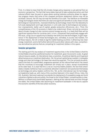 INVESTMENT-GRADE CLIMATE CHANGE POLICY FINANCING THE TRANSITION TO THE LOW-CARBON ECONOMY 27 
First, it is likely to mean that the US climate change policy response is sub-optimal from an economic perspective. The fact that many states have yet to take substantive action and that national efforts have focused on areas where existing statutory authority allows for regulatory progress means that some of the cheapest emissions abatement options may not be accessed. Second, the US may not reap the benefits of its scale. The literature on renewable energy technologies shows that there are clear and significant benefits to scale; these include technological improvements, improved reliability (as technology moves from the laboratory to full-scale deployment) and huge reductions in unit costs (due to technological and production improvements, better use of capital, greater production efficiencies, etc.). Third, the competitiveness of the US economy is likely to be undermined. Driven not only by concerns about climate change but also concerns around energy security, it is likely that there will be significant opportunities for countries (and, in turn, companies) that proactively engage with the issue, using it as an opportunity to develop new skills and new technologies, to gain experience in the deployment of these technologies and, ultimately, to access new markets. For all these reasons, the US is likely to lag the market-leading countries in attracting new clean energy investment, and to fall further behind China and other nations with clear, comprehensive and attractive policies that are competing for investment dollars in this space. 
Investor perspective 
The starting point for any analysis of investment opportunities in the United States is that the United States should be a preferred location for investment, given its economic scale, its great natural resource assets, its international class universities, its political stability and its general attractiveness as an investment destination. Yet, the actual capital being invested in renewable energy and clean technology is far lower than would be expected. This can primarily be attributed to the lack of a coordinated, progressive approach at the national level which has meant that the incentives to encourage investment are simply not in place, except inconsistently at the state level. It is clear that this is not an insurmountable problem; the fact that certain states (notably California) have successfully attracted investment and positioned themselves as technology and policy leaders confirms this. Yet, as the international race for technological leadership heats up, with many of the countries featured in this report (China, India, the UK, Australia, Germany) seeking to accelerate the deployment of renewable energy and build industries of global scale and quality, the threat to the United States’ competitiveness is clear. Without a coherent and coordinated approach, starting at the national level and then through the states, the United States risks becoming an investment backwater in the race to capture the economic benefits of the low-carbon economy.  