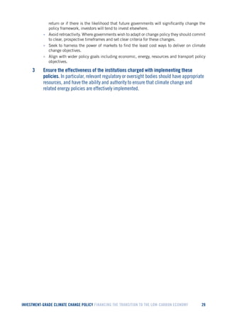 INVESTMENT-GRADE CLIMATE CHANGE POLICY FINANCING THE TRANSITION TO THE LOW-CARBON ECONOMY 29 
return or if there is the likelihood that future governments will significantly change the policy framework, investors will tend to invest elsewhere. 
• Avoid retroactivity. Where governments wish to adapt or change policy they should commit to clear, prospective timeframes and set clear criteria for these changes. 
• Seek to harness the power of markets to find the least cost ways to deliver on climate change objectives. 
• Align with wider policy goals including economic, energy, resources and transport policy objectives. 
3 Ensure the effectiveness of the institutions charged with implementing these policies. In particular, relevant regulatory or oversight bodies should have appropriate resources, and have the ability and authority to ensure that climate change and related energy policies are effectively implemented.  