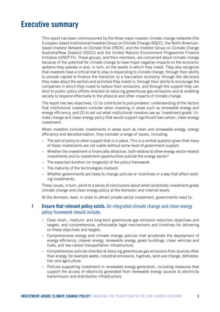 INVESTMENT-GRADE CLIMATE CHANGE POLICY FINANCING THE TRANSITION TO THE LOW-CARBON ECONOMY 
3 
Executive summary 
This report has been commissioned by the three major investor climate change networks (the European-based Institutional Investors Group on Climate Change (IIGCC), the North American- based Investor Network on Climate Risk (INCR), and the Investor Group on Climate Change Australia/New Zealand (IGCC)) and the United Nations Environment Programme Finance Initiative (UNEP FI). These groups, and their members, are concerned about climate change because of the potential for climate change to have major negative impacts on the economic systems they operate in and, in turn, on the assets in which they invest. They also recognise that investors have a critical role to play in responding to climate change, through their ability to provide capital to finance the transition to a low-carbon economy, through the decisions they make about the sectors and activities they invest in, through their ability to encourage the companies in which they invest to reduce their emissions, and through the support they can lend to public policy efforts directed at reducing greenhouse gas emissions and at enabling society to respond effectively to the physical and other impacts of climate change. 
The report has two objectives: (1) to contribute to policymakers’ understanding of the factors that institutional investors consider when investing in areas such as renewable energy and energy efficiency, and (2) to set out what institutional investors see as ‘investment-grade’ climate change and clean energy policy that would support significant low carbon, clean energy investment. 
When investors consider investments in areas such as clean and renewable energy, energy efficiency and decarbonisation, they consider a range of issues, including: 
• The sort of policy or other support that is in place. This is a central question given that many of these investments are not viable without some level of government support. 
• Whether the investment is financially attractive, both relative to other energy sector-related investments and to investment opportunities outside the energy sector? 
• The expected duration (or longevity) of the policy framework. 
• The maturity of the technologies involved. 
• Whether governments are likely to change policies or incentives in a way that affect existing investments. 
These issues, in turn, point to a series of conclusions about what constitutes investment-grade climate change and clean energy policy at the domestic and internal levels. 
At the domestic level, in order to attract private sector investment, governments need to: 
1 Ensure that relevant policy exists. An integrated climate change and clean energy policy framework should include: 
• Clear short-, medium- and long-term greenhouse gas emission reduction objectives and targets, and comprehensive, enforceable legal mechanisms and timelines for delivering on these objectives and targets. 
• Comprehensive energy and climate change policies that accelerate the deployment of energy efficiency, cleaner energy, renewable energy, green buildings, clean vehicles and fuels, and low-carbon transportation infrastructure. 
• Comprehensive policies directed at reducing greenhouse gas emissions from sources other than energy, for example waste, industrial emissions, fugitives, land-use change, deforestation and agriculture. 
• Policies supporting investment in renewable energy generation, including measures that support the access of electricity generated from renewable energy sources to electricity transmission and distribution infrastructure.  