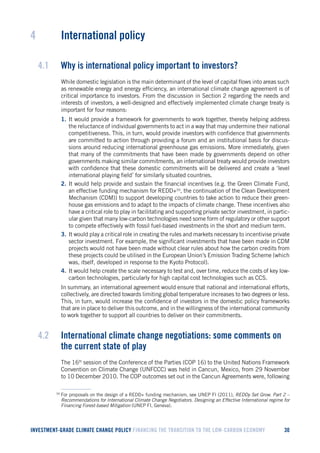 INVESTMENT-GRADE CLIMATE CHANGE POLICY FINANCING THE TRANSITION TO THE LOW-CARBON ECONOMY 30 
4 International policy 
4.1 Why is international policy important to investors? 
While domestic legislation is the main determinant of the level of capital flows into areas such as renewable energy and energy efficiency, an international climate change agreement is of critical importance to investors. From the discussion in Section 2 regarding the needs and interests of investors, a well-designed and effectively implemented climate change treaty is important for four reasons: 
1. It would provide a framework for governments to work together, thereby helping address the reluctance of individual governments to act in a way that may undermine their national competitiveness. This, in turn, would provide investors with confidence that governments are committed to action through providing a forum and an institutional basis for discussions around reducing international greenhouse gas emissions. More immediately, given that many of the commitments that have been made by governments depend on other governments making similar commitments, an international treaty would provide investors with confidence that these domestic commitments will be delivered and create a ‘level international playing field’ for similarly situated countries. 
2. It would help provide and sustain the financial incentives (e.g. the Green Climate Fund, an effective funding mechanism for REDD+59, the continuation of the Clean Development Mechanism (CDM)) to support developing countries to take action to reduce their greenhouse gas emissions and to adapt to the impacts of climate change. These incentives also have a critical role to play in facilitating and supporting private sector investment, in particular given that many low-carbon technologies need some form of regulatory or other support to compete effectively with fossil fuel-based investments in the short and medium term. 
3. It would play a critical role in creating the rules and markets necessary to incentivise private sector investment. For example, the significant investments that have been made in CDM projects would not have been made without clear rules about how the carbon credits from these projects could be utilised in the European Union’s Emission Trading Scheme (which was, itself, developed in response to the Kyoto Protocol). 
4. It would help create the scale necessary to test and, over time, reduce the costs of key low- carbon technologies, particularly for high capital cost technologies such as CCS. 
In summary, an international agreement would ensure that national and international efforts, collectively, are directed towards limiting global temperature increases to two degrees or less. This, in turn, would increase the confidence of investors in the domestic policy frameworks that are in place to deliver this outcome, and in the willingness of the international community to work together to support all countries to deliver on their commitments. 
4.2 International climate change negotiations: some comments on the current state of play 
The 16th session of the Conference of the Parties (COP 16) to the United Nations Framework Convention on Climate Change (UNFCCC) was held in Cancun, Mexico, from 29 November to 10 December 2010. The COP outcomes set out in the Cancun Agreements were, following 
59 For proposals on the design of a REDD+ funding mechanism, see UNEP FI (2011), REDDy Set Grow. Part 2 – Recommendations for International Climate Change Negotiators. Designing an Effective International regime for Financing Forest-based Mitigation (UNEP FI, Geneva).  