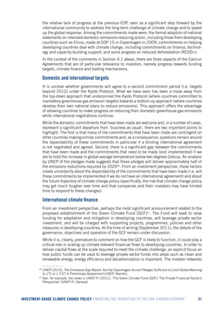 INVESTMENT-GRADE CLIMATE CHANGE POLICY FINANCING THE TRANSITION TO THE LOW-CARBON ECONOMY 31 
the relative lack of progress at the previous COP, seen as a significant step forward by the international community to address the long-term challenge of climate change and to speed up the global response. Among the commitments made were: the formal adoption of national statements on intended domestic emissions-reducing action, including those from developing countries such as China, made at COP 15 in Copenhagen in 2009; commitments on helping developing countries deal with climate change, including commitments on finance, technology and capacity-building support; and some progress on reduced deforestation (REDD+). 
In the context of the comments in Section 4.1 above, there are three aspects of the Cancun Agreements that are of particular relevance to investors, namely progress towards binding targets, climate finance and trading mechanisms. 
Domestic and international targets 
It is unclear whether governments will agree to a second commitment period (i.e. targets beyond 2012) under the Kyoto Protocol. What we have seen has been a move away from the top-down approach that underpinned the Kyoto Protocol (where countries committed to mandatory greenhouse gas emission targets) towards a bottom-up approach (where countries develop their own national plans to reduce emissions). This approach offers the advantage of allowing countries to make progress on reducing their domestic greenhouse gas emissions while international negotiations continue. 
While the domestic commitments that have been made are welcome and, in a number of cases, represent a significant departure from ‘business as usual’, there are two important points to highlight. The first is that many of the commitments that have been made are contingent on other countries making similar commitments and, as a consequence, questions remain around the dependability of these commitments in particular if a binding international agreement is not negotiated and agreed. Second, there is a significant gap between the commitments that have been made and the commitments that need to be made (and implemented) if we are to hold the increase in global average temperature below two degrees Celsius. An analysis by UNEP of the pledges made suggests that these pledges will deliver approximately half of the emissions reductions required by 202060. From an investment perspective, these factors create uncertainty about the dependability of the commitments that have been made (i.e. will these commitments be implemented if we do not have an international agreement) and about the future trajectory of climate change policy (specifically, the risk that climate change policy may get much tougher over time and that companies and their investors may have limited time to respond to these changes). 
International climate finance 
From an investment perspective, perhaps the most significant announcement related to the proposed establishment of the Green Climate Fund (GCF)61. The Fund will seek to raise funding for adaptation and mitigation in developing countries, will leverage private sector investment, and will be charged with supporting projects, programmes, policies and other measures in developing countries. At the time of writing (September 2011), the details of the governance, objectives and operation of the GCF remain under discussion. 
While it is, clearly, premature to comment on how the GCF is likely to function, it could play a critical role in scaling up climate relevant financial flows to developing countries. In order to deliver capital flows at the scale required to meet the climate challenge, an explicit focus on how public funds can be used to leverage private sector funds into areas such as clean and renewable energy, energy efficiency and decarbonisation is important. The investor networks 
60 UNEP (2010), The Emissions Gap Report: Are the Copenhagen Accord Pledges Sufficient to Limit Global Warming to 2°C or 1.5°C? A Preliminary Assessment (UNEP, Nairobi). 
61 See, for example, the views in UNEP FI (2011), ‘The Green Climate Fund (GCF): The Private Financial Sector’s Perspective’ (UNEP FI, Geneva).  