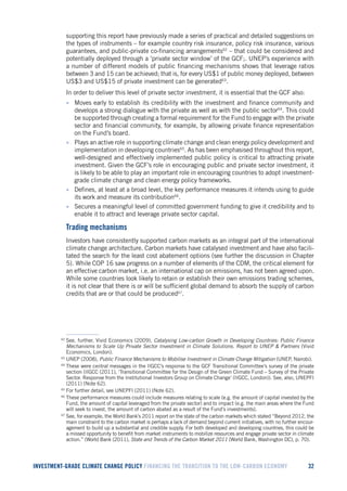INVESTMENT-GRADE CLIMATE CHANGE POLICY FINANCING THE TRANSITION TO THE LOW-CARBON ECONOMY 32 
supporting this report have previously made a series of practical and detailed suggestions on the types of instruments – for example country risk insurance, policy risk insurance, various guarantees, and public-private co-financing arrangements62 – that could be considered and potentially deployed through a ‘private sector window’ of the GCF;. UNEP’s experience with a number of different models of public financing mechanisms shows that leverage ratios between 3 and 15 can be achieved; that is, for every US$1 of public money deployed, between US$3 and US$15 of private investment can be generated63. 
In order to deliver this level of private sector investment, it is essential that the GCF also: 
• Moves early to establish its credibility with the investment and finance community and develops a strong dialogue with the private as well as with the public sector64. This could be supported through creating a formal requirement for the Fund to engage with the private sector and financial community, for example, by allowing private finance representation on the Fund’s board. 
• Plays an active role in supporting climate change and clean energy policy development and implementation in developing countries65. As has been emphasised throughout this report, well-designed and effectively implemented public policy is critical to attracting private investment. Given the GCF’s role in encouraging public and private sector investment, it is likely to be able to play an important role in encouraging countries to adopt investment- grade climate change and clean energy policy frameworks. 
• Defines, at least at a broad level, the key performance measures it intends using to guide its work and measure its contribution66. 
• Secures a meaningful level of committed government funding to give it credibility and to enable it to attract and leverage private sector capital. 
Trading mechanisms 
Investors have consistently supported carbon markets as an integral part of the international climate change architecture. Carbon markets have catalysed investment and have also facilitated the search for the least cost abatement options (see further the discussion in Chapter 5). While COP 16 saw progress on a number of elements of the CDM, the critical element for an effective carbon market, i.e. an international cap on emissions, has not been agreed upon. While some countries look likely to retain or establish their own emissions trading schemes, it is not clear that there is or will be sufficient global demand to absorb the supply of carbon credits that are or that could be produced67. 
62 See, further, Vivid Economics (2009), Catalysing Low-carbon Growth in Developing Countries: Public Finance Mechanisms to Scale Up Private Sector Investment in Climate Solutions. Report to UNEP & Partners (Vivid Economics, London). 
63 UNEP (2008), Public Finance Mechanisms to Mobilise Investment in Climate Change Mitigation (UNEP, Nairobi). 
64 These were central messages in the IIGCC’s response to the GCF Transitional Committee’s survey of the private section (IIGCC (2011), ‘Transitional Committee for the Design of the Green Climate Fund – Survey of the Private Sector. Response from the Institutional Investors Group on Climate Change’ (IIGCC, London)). See, also, UNEPFI (2011) (Note 62). 
65 For further detail, see UNEPFI (2011) (Note 62). 
66 These performance measures could include measures relating to scale (e.g. the amount of capital invested by the Fund, the amount of capital leveraged from the private sector) and to impact (e.g. the main areas where the Fund will seek to invest, the amount of carbon abated as a result of the Fund’s investments). 
67 See, for example, the World Bank’s 2011 report on the state of the carbon markets which stated “Beyond 2012, the main constraint to the carbon market is perhaps a lack of demand beyond current initiatives, with no further encouragement to build up a substantial and credible supply. For both developed and developing countries, this could be a missed opportunity to benefit from market instruments to mobilize resources and engage private sector in climate action.” (World Bank (2011), State and Trends of the Carbon Market 2011 (World Bank, Washington DC), p. 70).  