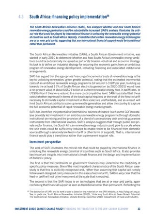 INVESTMENT-GRADE CLIMATE CHANGE POLICY FINANCING THE TRANSITION TO THE LOW-CARBON ECONOMY 33 
4.3 South Africa: financing policy implementation68 
The South African Renewables Initiative (SARi), has analysed whether and how South Africa’s renewable energy generation could be substantially increased. SARi’s analysis illustrates the critical role that could be played by international finance in unlocking the renewable energy potential of countries such as South Africa. Notably, it identifies that certain renewable energy technologies are at or near grid parity, suggesting that any international financial support would be transitional rather than permanent. 
The South African Renewables Initiative (SARi), a South African Government initiative, was started in early 2010 to determine whether and how South Africa’s renewable energy ambitions could be substantially increased as part of its broader industrial and economic strategy. Its task is to define an industrial strategy for securing the economic gains from an ambitious program of renewable energy development, including financing and associated institutional arrangements. 
SARi has argued that the appropriate financing of incremental costs of renewable energy is the key to unlocking renewables’ green growth potential, noting that the estimated incremental costs of an ambitious renewable energy programme (of around 1-3 GW per year, building up towards the at least 15% of South African electricity generation by 2020-2025) would have a net present value of about US$21 billion at current renewable energy feed-in tariff rates, or US$9 billion if they were reduced to a more cost competitive level. SARi has stated that these costs (whether expressed in terms of the total capital required or the level of the feed-in tariff necessary to stimulate capital investment at this scale) are unaffordable, and as a result will limit South Africa’s ability to scale up renewable generation and allow the country to capture the full economic potential of rapid renewable energy market growth. 
SARi has identified the potential for international sources of finance (such as the GCF) to catalyse privately led investment in an ambitious renewable energy programme through domestic institutional de-risking and the provision of a blend of concessionary debt and risk guarantee instruments from international sources. SARi’s analysis suggests that through public and private sector finance, the South African renewable energy industry could grow to a scale where the unit costs could be sufficiently reduced to enable them to be financed from domestic sources (through a relatively low feed-in tariff or other forms of support). That is, international finance would play a transitional rather than a permanent support role. 
Investment perspective 
The work of SARi illustrates the critical role that could be played by international finance in unlocking the renewable energy potential of countries such as South Africa. It also provides two important insights into international climate finance and the design and implementation of domestic policy. 
The first is that the constraints on government finances may undermine the credibility of specific policy measures. One of the most important characteristics of the South African case- study is that this is explicitly recognised and, rather than assuming that capital will simply follow a well-designed policy measure (in this case a feed-in tariff), SARi is very clear that the feed-in tariff will not drive investment at the scale that is required. 
The second is that the SARi focus is on technologies that are at or near grid parity, again confirming that financial support is seen as transitional rather than permanent. Reflecting the 
68 The description of SARi and its work to date is based on the materials on the SARI website, at http://blog.sari.org.za. See, in particular, South African Renewables Initiative (2010), ‘Unlocking South Africa’s Green Growth Potential: The South African Renewables Initiative. Update Briefing, December 2010’ (Department of Trade and Industry).  