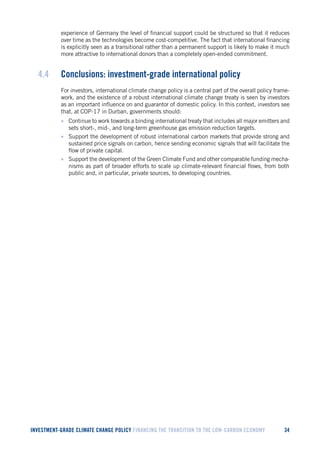 INVESTMENT-GRADE CLIMATE CHANGE POLICY FINANCING THE TRANSITION TO THE LOW-CARBON ECONOMY 34 
experience of Germany the level of financial support could be structured so that it reduces over time as the technologies become cost-competitive. The fact that international financing is explicitly seen as a transitional rather than a permanent support is likely to make it much more attractive to international donors than a completely open-ended commitment. 
4.4 Conclusions: investment-grade international policy 
For investors, international climate change policy is a central part of the overall policy framework, and the existence of a robust international climate change treaty is seen by investors as an important influence on and guarantor of domestic policy. In this context, investors see that, at COP-17 in Durban, governments should: 
• Continue to work towards a binding international treaty that includes all major emitters and sets short-, mid-, and long-term greenhouse gas emission reduction targets. 
• Support the development of robust international carbon markets that provide strong and sustained price signals on carbon, hence sending economic signals that will facilitate the flow of private capital. 
• Support the development of the Green Climate Fund and other comparable funding mechanisms as part of broader efforts to scale up climate-relevant financial flows, from both public and, in particular, private sources, to developing countries.  