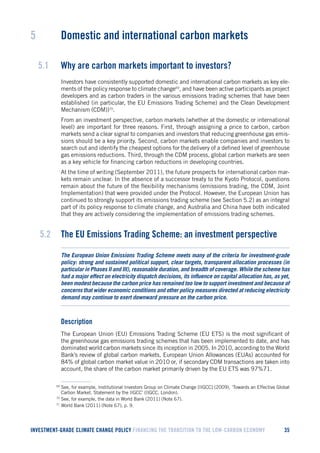 INVESTMENT-GRADE CLIMATE CHANGE POLICY FINANCING THE TRANSITION TO THE LOW-CARBON ECONOMY 35 
5 Domestic and international carbon markets 
5.1 Why are carbon markets important to investors? 
Investors have consistently supported domestic and international carbon markets as key elements of the policy response to climate change69, and have been active participants as project developers and as carbon traders in the various emissions trading schemes that have been established (in particular, the EU Emissions Trading Scheme) and the Clean Development Mechanism (CDM))70. 
From an investment perspective, carbon markets (whether at the domestic or international level) are important for three reasons. First, through assigning a price to carbon, carbon markets send a clear signal to companies and investors that reducing greenhouse gas emissions should be a key priority. Second, carbon markets enable companies and investors to search out and identify the cheapest options for the delivery of a defined level of greenhouse gas emissions reductions. Third, through the CDM process, global carbon markets are seen as a key vehicle for financing carbon reductions in developing countries. 
At the time of writing (September 2011), the future prospects for international carbon markets remain unclear. In the absence of a successor treaty to the Kyoto Protocol, questions remain about the future of the flexibility mechanisms (emissions trading, the CDM, Joint Implementation) that were provided under the Protocol. However, the European Union has continued to strongly support its emissions trading scheme (see Section 5.2) as an integral part of its policy response to climate change, and Australia and China have both indicated that they are actively considering the implementation of emissions trading schemes. 
5.2 The EU Emissions Trading Scheme: an investment perspective 
The European Union Emissions Trading Scheme meets many of the criteria for investment-grade policy: strong and sustained political support, clear targets, transparent allocation processes (in particular in Phases II and III), reasonable duration, and breadth of coverage. While the scheme has had a major effect on electricity dispatch decisions, its influence on capital allocation has, as yet, been modest because the carbon price has remained too low to support investment and because of concerns that wider economic conditions and other policy measures directed at reducing electricity demand may continue to exert downward pressure on the carbon price. 
Description 
The European Union (EU) Emissions Trading Scheme (EU ETS) is the most significant of the greenhouse gas emissions trading schemes that has been implemented to date, and has dominated world carbon markets since its inception in 2005. In 2010, according to the World Bank’s review of global carbon markets, European Union Allowances (EUAs) accounted for 84% of global carbon market value in 2010 or, if secondary CDM transactions are taken into account, the share of the carbon market primarily driven by the EU ETS was 97%71. 
69 See, for example, Institutional Investors Group on Climate Change [IIGCC] (2009), ‘Towards an Effective Global Carbon Market. Statement by the IIGCC’ (IIGCC, London). 
70 See, for example, the data in World Bank (2011) (Note 67). 
71 World Bank (2011) (Note 67), p. 9.  