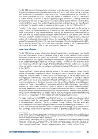 INVESTMENT-GRADE CLIMATE CHANGE POLICY FINANCING THE TRANSITION TO THE LOW-CARBON ECONOMY 36 
The EU ETS is one of the key policies introduced by the European Union (EU) to help meet its greenhouse gas emissions target under the Kyoto Protocol and, subsequently, as an integral part of the actions to meet its target of reducing European greenhouse gas emissions by 20% from 1990 levels by 2020. The EU ETS applies to almost half of the EU’s emissions of carbon dioxide, and 40% of its total greenhouse gas emissions72, covering electricity generation and the main energy-intensive industries (refineries and offshore, iron and steel, cement and lime, paper, food and drink, glass, ceramics, engineering and the manufacture of vehicles). The aviation sector is expected to be included in the EU ETS from 2012. 
From 2013, the system for the allocation of allowances will change, with the EU setting a single EU-wide cap (rather than Member States setting their own caps) and allocating allowances on the basis of fully harmonised rules. The cap will see emission allowances reduce each year, with the objective of delivering an overall reduction of 21% below 2005 verified emissions by 2020. Due to international competitiveness and leakage concerns, industrial sectors will be allocated allowances for free on the basis of product benchmarks (set on the basis of the average of the top 10% most greenhouse gas–efficient installations in the EU). Sectors deemed at significant risk of relocating production outside of the EU because of the carbon price will receive 100% of their benchmarked allocation for free. 
Impact and influence 
The EU ETS has had a major influence on dispatch decisions (i.e. whether gas or coal should be burned) in the electricity sector. However, it has, at least to date, had less influence on the deployment of capital; more specifically, the EU ETS has not provided companies or investors with the robust price signals necessary for them to make long-term capital commitments to low-carbon technologies. There are two major reasons. The first has been that the carbon price has simply not been high enough. The second has been that the carbon price has been extremely volatile, ranging from virtually zero up to approximately 30 Euro/tonne over the life of the EU ETS. 
Despite the EU ETS being widely regarded as one of the most important climate change policies to have been adopted to date and, in the particular context of this report, as a key catalyst for investor interest in and action on climate change73, it has not been without its challenges and controversies. These have included: the over-allocation of permits in Phase I (2005-2007); the risk of over-allocation in Phase II (2008-2012) as a result of the decline in economic activity due to the global financial crisis; the windfall profits that accrued to power generators in Phase I; ‘carousel fraud’, where value-added tax (VAT) refunds were claimed from international carbon trades; the theft of credits as a result of hacking into national registries; the strong opposition of international (ex-European) airlines to their inclusion in the EU ETS. While each of these events has created problems for the EU and its Member States, the EU’s strong support for the EU ETS has made it clear to market participants that emissions trading will remain an integral part of the European climate change policy framework. 
The bigger challenge to the EU ETS (specifically, the carbon price and the incentives provided to companies through the carbon price), perhaps paradoxically, comes from the EU’s efforts to encourage energy efficiency. The EU’s proposed Energy Efficiency Directive, which will introduce regulations to require energy utilities to achieve annual savings equivalent to 1.5% of their sales and require the public sector to carry out annual energy saving renovations in their buildings, could deliver a significant reduction in greenhouse gas emissions. However, 
72 Europa (2008), ‘Press Release: Questions and Answers on the Commission’s proposal to revise the EU Emissions Trading System, 23 January 2008’. http://europa.eu/rapid/pressReleasesAction.do?reference=MEMO/08/35&format=HTML&aged=0&language=EN&guiLanguage=en 
73 For a discussion of the influence that the EU ETS has had on European institutional investors’ views on climate change, see S. Pfeifer and R. Sullivan (2008), ‘Public Policy, Institutional Investors and Climate Change: A UK Case-Study’, Climatic Change, No. 89, pp. 245-262; R. Sullivan and S. Pfeifer (2009), ‘Moving the Capital Markets: The EU Emissions Trading Scheme’, Journal of Corporate Citizenship, Issue 33 (Spring 2009), pp. 87-96.  