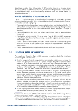 INVESTMENT-GRADE CLIMATE CHANGE POLICY FINANCING THE TRANSITION TO THE LOW-CARBON ECONOMY 37 
it could also have the effect of leaving the EU ETS long (i.e. the price of European Union Allowances (EUAs) could fall to close to zero74, thereby eliminating the carbon price incentive for emissions reductions). At the time of writing (September 2011), it is unclear how the EU will address this issue75. 
Analysing the EU ETS from an investment perspective 
The EU ETS, despite the design and implementation challenges that it has faced, continues to be seen as a highly credible policy framework by investors. There are a number of characteristics that are worth highlighting: 
• The strong institutional support and leadership that has been provided by the EU. The EU ETS has, from its very inception, been central to the EU’s climate change strategy and has been strongly supported by the EU and Member States, even in the light of challenges it has faced. 
• The process for setting allocations has, in particular in Phases II and III, been reasonably transparent 
• The allocation periods under EU ETS, in particular Phase III (2013 to 2020) are seen as being of reasonable duration and as providing a reasonable degree of confidence to investors looking to invest. 
• The EU ETS has been designed to provide the benefits of scale. It has created a deep and liquid carbon market and has covered most of the major industrial sources of greenhouse gas emissions. 
• The EU has avoided substantially changing the rules within allocation periods. 
5.3 Investment-grade carbon markets 
The analysis and discussion above point to a series of conclusions about what constitutes investment-grade carbon markets. 
1. While the prospect of a single integrated international carbon market seems remote at the present time, policy makers should, as a general principle, design their domestic carbon markets to be as aligned as possible with international policy frameworks in areas such as the monitoring and measuring of emissions, the accounting for emissions, and the recognition of carbon credits (e.g. from the CDM). This will minimise the likelihood of major changes at a later date in the event that an international carbon market is established. 
2. The strengths and limitations of carbon markets need to be recognised as an integral part of their design and implementation. In the context of one of the central themes of this report, i.e. the need for the wide deployment and testing of capital intensive technologies such as CCS, policy makers will probably need supplementary policy measures to encourage capital flows into these technologies. 
3. The interaction with other policy instruments needs to be recognised and built into the design of the caps and allocations. Schemes should – consistent with the principles of transparency, duration and avoiding retroactivity – allow for changes to be made (e.g. to the caps or to allocations) to ensure that new policy instruments or changes in circumstances do not undermine the effectiveness of the carbon market in question. 
4. As with all policy instruments, carbon markets should be of appropriate duration and provide certainty to participants on the goals that they need to meet. 
74 See, for example, the analysis in HSBC Bank (2011), ‘Climate Investment Update. EU: New Energy Efficiency Obligations for Utilities. 24 June 2011’ (HSBC Bank, London). 
75 For a discussion of possible solutions as well as further analysis of the interactions between emissions trading schemes and other climate change policy measures, see W. Blyth (2010), ‘Climate Policy after Copenhagen: Managing Carbon Price Risk in an Uncertain World. Chatham House Briefing Paper, January 2010’ (Chatham House, London).  