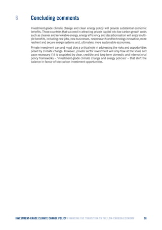 INVESTMENT-GRADE CLIMATE CHANGE POLICY FINANCING THE TRANSITION TO THE LOW-CARBON ECONOMY 38 
6 Concluding comments 
Investment-grade climate change and clean energy policy will provide substantial economic benefits. Those countries that succeed in attracting private capital into low-carbon growth areas such as cleaner and renewable energy, energy efficiency and decarbonisation will enjoy multiple benefits, including new jobs, new businesses, new research and technology innovation, more resilient and secure energy systems and, ultimately, more sustainable economies. 
Private investment can and must play a critical role in addressing the risks and opportunities posed by climate change. However, private sector investment will only flow at the scale and pace necessary if it is supported by clear, credible and long-term domestic and international policy frameworks – ‘investment-grade climate change and energy policies’ – that shift the balance in favour of low-carbon investment opportunities.  