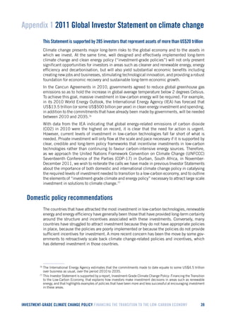 INVESTMENT-GRADE CLIMATE CHANGE POLICY FINANCING THE TRANSITION TO THE LOW-CARBON ECONOMY 39 
Appendix 1 2011 Global Investor Statement on climate change 
This Statement is supported by 285 investors that represent assets of more than US$20 trillion 
Climate change presents major long-term risks to the global economy and to the assets in which we invest. At the same time, well designed and effectively implemented long-term climate change and clean energy policy (“investment-grade policies”) will not only present significant opportunities for investors in areas such as cleaner and renewable energy, energy efficiency and decarbonisation, but will also yield substantial economic benefits including creating new jobs and businesses, stimulating technological innovation, and providing a robust foundation for economic recovery and sustainable long-term economic growth. 
In the Cancun Agreements in 2010, governments agreed to reduce global greenhouse gas emissions so as to hold the increase in global average temperature below 2 degrees Celsius. To achieve this goal, massive investment in low-carbon energy will be required. For example, in its 2010 World Energy Outlook, the International Energy Agency (IEA) has forecast that US$13.5 trillion (or some US$500 billion per year) in clean energy investment and spending, in addition to the commitments that have already been made by governments, will be needed between 2010 and 2035.76 
With data from the IEA indicating that global energy-related emissions of carbon dioxide (CO2) in 2010 were the highest on record, it is clear that the need for action is urgent. However, current levels of investment in low-carbon technologies fall far short of what is needed. Private investment will only flow at the scale and pace necessary if it is supported by clear, credible and long-term policy frameworks that incentivise investments in low-carbon technologies rather than continuing to favour carbon-intensive energy sources. Therefore, as we approach the United Nations Framework Convention on Climate Change (UNFCCC) Seventeenth Conference of the Parties (COP-17) in Durban, South Africa, in November- December 2011, we wish to reiterate the calls we have made in previous Investor Statements about the importance of both domestic and international climate change policy in catalysing the required levels of investment needed to transition to a low-carbon economy, and to outline the elements of “investment-grade climate and energy policy” necessary to attract large scale investment in solutions to climate change.77 
Domestic policy recommendations 
The countries that have attracted the most investment in low-carbon technologies, renewable energy and energy efficiency have generally been those that have provided long-term certainty around the structure and incentives associated with these investments. Conversely, many countries have struggled to attract investment because they do not have appropriate policies in place, because the policies are poorly implemented or because the policies do not provide sufficient incentives for investment. A more recent concern has been the move by some governments to retroactively scale back climate change-related policies and incentives, which has deterred investment in those countries. 
76 The International Energy Agency estimates that the commitments made to date equate to some US$4.5 trillion over business as usual, over the period 2010 to 2035. 
77 This Investor Statement is supported by a report, Investment-Grade Climate Change Policy: Financing the Transition to the Low-Carbon Economy, that explains how investors make investment decisions in areas such as renewable energy, and that highlights examples of policies that have been more and less successful at encouraging investment in these areas.  