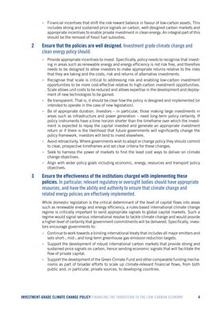 INVESTMENT-GRADE CLIMATE CHANGE POLICY FINANCING THE TRANSITION TO THE LOW-CARBON ECONOMY 4 
• Financial incentives that shift the risk reward balance in favour of low-carbon assets. This includes strong and sustained price signals on carbon, well designed carbon markets and appropriate incentives to enable private investment in clean energy. An integral part of this should be the removal of fossil fuel subsidies. 
2 Ensure that the policies are well designed. Investment grade climate change and clean energy policy should: 
• Provide appropriate incentives to invest. Specifically, policy needs to recognise that investing in areas such as renewable energy and energy efficiency is not risk free, and therefore needs to be designed to allow investors to make appropriate returns relative to the risks that they are taking and the costs, risk and returns of alternative investments. 
• Recognise that scale is critical to addressing risk and enabling low-carbon investment opportunities to be more cost-effective relative to high-carbon investment opportunities. Scale allows unit costs to be reduced and allows expertise in the development and deployment of new technologies to be gained. 
• Be transparent. That is, it should be clear how the policy is designed and implemented (or intended to operate in the case of new legislation). 
• Be of appropriate duration. Investors – in particular, those making large investments in areas such as infrastructure and power generation – need long-term policy certainty. If policy instruments have a time horizon shorter than the timeframe over which the investment is expected to repay the capital invested and generate an appropriate investment return or if there is the likelihood that future governments will significantly change the policy framework, investors will tend to invest elsewhere. 
• Avoid retroactivity. Where governments wish to adapt or change policy they should commit to clear, prospective timeframes and set clear criteria for these changes. 
• Seek to harness the power of markets to find the least cost ways to deliver on climate change objectives. 
• Align with wider policy goals including economic, energy, resources and transport policy objectives. 
3 Ensure the effectiveness of the institutions charged with implementing these policies. In particular, relevant regulatory or oversight bodies should have appropriate resources, and have the ability and authority to ensure that climate change and related energy policies are effectively implemented. 
While domestic legislation is the critical determinant of the level of capital flows into areas such as renewable energy and energy efficiency, a rules-based international climate change regime is critically important to send appropriate signals to global capital markets. Such a regime would signal serious international resolve to tackle climate change and would provide a higher level of certainty that government commitments will be delivered. Specifically, investors encourage governments to: 
• Continue to work towards a binding international treaty that includes all major emitters and sets short-, mid-, and long-term greenhouse gas emission reduction targets. 
• Support the development of robust international carbon markets that provide strong and sustained price signals on carbon, hence sending economic signals that will facilitate the flow of private capital. 
• Support the development of the Green Climate Fund and other comparable funding mechanisms as part of broader efforts to scale up climate-relevant financial flows, from both public and, in particular, private sources, to developing countries.  