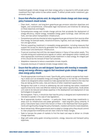 INVESTMENT-GRADE CLIMATE CHANGE POLICY FINANCING THE TRANSITION TO THE LOW-CARBON ECONOMY 40 
Investment-grade climate change and clean energy policy is required to shift private sector investment from high-carbon to low-carbon assets. To attract private sector investment, governments need to: 
1 Ensure that effective policies exist. An integrated climate change and clean energy policy framework should include: 
• Clear short-, medium- and long-term greenhouse gas emission reduction objectives and targets, and comprehensive, enforceable legal mechanisms and timelines for delivering on these objectives and targets. 
• Comprehensive energy and climate change policies that accelerate the deployment of energy efficiency, cleaner energy, renewable energy, green buildings, clean vehicles and fuels, and low-carbon transportation infrastructure. 
• Comprehensive policies directed at reducing greenhouse gas emissions from sources other than energy, for example waste, industrial emissions, fugitives, land-use change, deforestation and agriculture. 
• Policies supporting investment in renewable energy generation, including measures that support the access for electricity generated from renewable energy sources to electricity transmission and distribution infrastructure. 
• Financial incentives that shift the risk reward balance in favour of low-carbon assets. This includes strong and sustained price signals on carbon, well-designed carbon markets and other appropriate incentives to enable private investment in clean energy. An integral part of this should be the removal of fossil fuel subsidies. 
• Adaptation measures to reduce unavoidable climate impacts. 
• Corporate disclosure of material climate change-related risks. 
2 Ensure that the policies are well designed. Experience with investing in renewable energy and energy efficiency suggests that investment-grade climate change and clean energy policy should: 
• Provide appropriate incentives to invest. Specifically, policy needs to recognise that investing in areas such as renewable energy and energy efficiency is not risk free, and therefore needs to be designed to allow investors to make appropriate returns relative to the risks that they are taking and the costs, risks and returns of other investment opportunities. 
• Recognise that scale is critical to addressing risk and enabling low-carbon investment opportunities to be more cost-effective relative to high-carbon opportunities. Scale allows unit costs to be reduced and allows expertise in the development and deployment of new technologies to be gained. 
• Be transparent. That is, it should be clear how the policy is designed and implemented (or intended to operate in the case of new legislation). 
• Be of appropriate duration. Investors – in particular, those making large investments in areas such as infrastructure and power generation – need long-term policy certainty. If policy instruments have a short time horizon or there is the likelihood that future governments will significantly change the policy framework, investors will tend to invest elsewhere. 
• Avoid retroactivity. Where governments wish to adapt or change policy they should commit to clear prospective timeframes and set clear criteria for these changes. 
• Seek to harness the power of markets to find the least cost ways to deliver on climate change objectives. 
• Align with wider policy goals including economic, energy, resources and transport policy objectives.  