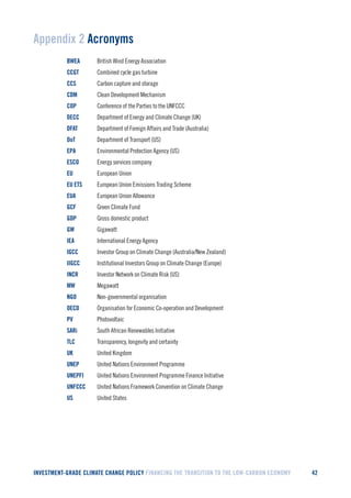 INVESTMENT-GRADE CLIMATE CHANGE POLICY FINANCING THE TRANSITION TO THE LOW-CARBON ECONOMY 42 
Appendix 2 Acronyms 
BWEA British Wind Energy Association 
CCGT Combined cycle gas turbine 
CCS Carbon capture and storage 
CDM Clean Development Mechanism 
COP Conference of the Parties to the UNFCCC 
DECC Department of Energy and Climate Change (UK) 
DFAT Department of Foreign Affairs and Trade (Australia) 
DoT Department of Transport (US) 
EPA Environmental Protection Agency (US) 
ESCO Energy services company 
EU European Union 
EU ETS European Union Emissions Trading Scheme 
EUA European Union Allowance 
GCF Green Climate Fund 
GDP Gross domestic product 
GW Gigawatt 
IEA International Energy Agency 
IGCC Investor Group on Climate Change (Australia/New Zealand) 
IIGCC Institutional Investors Group on Climate Change (Europe) 
INCR Investor Network on Climate Risk (US) 
MW Megawatt 
NGO Non-governmental organisation 
OECD Organisation for Economic Co-operation and Development 
PV Photovoltaic 
SARi South African Renewables Initiative 
TLC Transparency, longevity and certainty 
UK United Kingdom 
UNEP United Nations Environment Programme 
UNEPFI United Nations Environment Programme Finance Initiative 
UNFCCC United Nations Framework Convention on Climate Change 
US United States  
