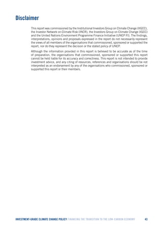INVESTMENT-GRADE CLIMATE CHANGE POLICY FINANCING THE TRANSITION TO THE LOW-CARBON ECONOMY 43 
Disclaimer 
This report was commissioned by the Institutional Investors Group on Climate Change (IIGCC), the Investor Network on Climate Risk (INCR), the Investors Group on Climate Change (IGCC) and the United Nations Environment Programme Finance Initiative (UNEP FI). The findings, interpretations, opinions and proposals expressed in the report do not necessarily represent the views of all members of the organisations that commissioned, sponsored or supported the report, nor do they represent the decision or the stated policy of UNEP. 
Although the information provided in this report is believed to be accurate as of the time of preparation, the organisations that commissioned, sponsored or supported this report cannot be held liable for its accuracy and correctness. This report is not intended to provide investment advice, and any citing of resources, references and organisations should be not interpreted as an endorsement by any of the organisations who commissioned, sponsored or supported this report or their members. 
 
