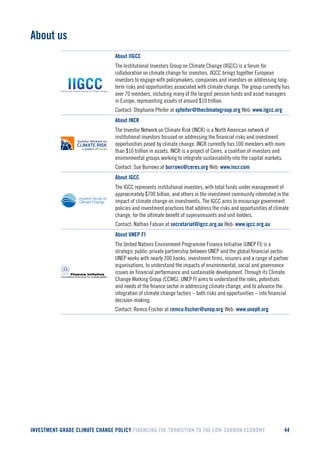 INVESTMENT-GRADE CLIMATE CHANGE POLICY FINANCING THE TRANSITION TO THE LOW-CARBON ECONOMY 44 
About us 
About IIGCC 
The Institutional Investors Group on Climate Change (IIGCC) is a forum for collaboration on climate change for investors. IIGCC brings together European investors to engage with policymakers, companies and investors on addressing long- term risks and opportunities associated with climate change. The group currently has over 70 members, including many of the largest pension funds and asset managers in Europe, representing assets of around $10 trillion. 
Contact: Stephanie Pfeifer at spfeifer@theclimategroup.org Web: www.iigcc.org 
About INCR 
The Investor Network on Climate Risk (INCR) is a North American network of institutional investors focused on addressing the financial risks and investment opportunities posed by climate change. INCR currently has 100 members with more than $10 trillion in assets. INCR is a project of Ceres, a coalition of investors and environmental groups working to integrate sustainability into the capital markets. 
Contact: Sue Burrows at burrows@ceres.org Web: www.incr.com 
About IGCC 
The IGCC represents institutional investors, with total funds under management of approximately $700 billion, and others in the investment community interested in the impact of climate change on investments. The IGCC aims to encourage government policies and investment practices that address the risks and opportunities of climate change, for the ultimate benefit of superannuants and unit holders. 
Contact: Nathan Fabian at secretariat@igcc.org.au Web: www.igcc.org.au 
About UNEP FI 
The United Nations Environment Programme Finance Initiative (UNEP FI) is a strategic public-private partnership between UNEP and the global financial sector. UNEP works with nearly 200 banks, investment firms, insurers and a range of partner organisations, to understand the impacts of environmental, social and governance issues on financial performance and sustainable development. Through its Climate Change Working Group (CCWG), UNEP FI aims to understand the roles, potentials and needs of the finance sector in addressing climate change, and to advance the integration of climate change factors – both risks and opportunities – into financial decision-making. 
Contact: Remco Fischer at remco.fischer@unep.org Web: www.unepfi.org 